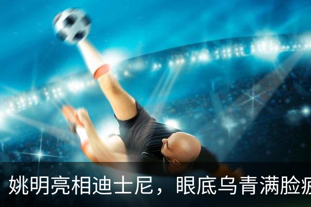 姚明亮相迪士尼，眼底乌青满脸疲惫，一身伤病走路一瘸一拐太沧桑