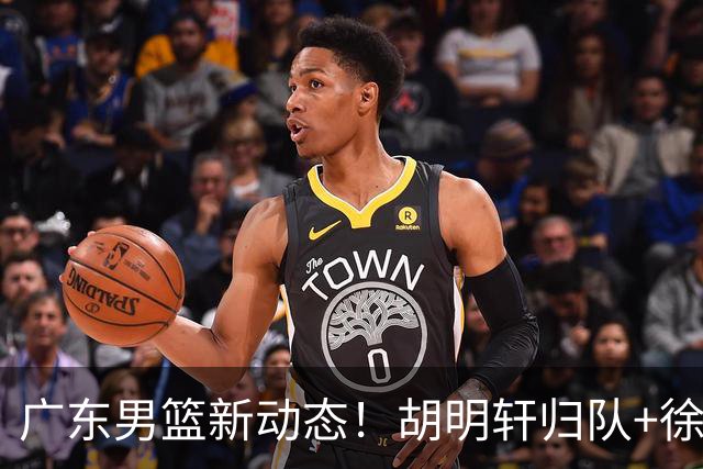 广东男篮新动态！胡明轩归队+徐杰黄明依赴美特训，四人合同到期